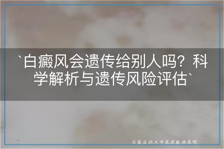 `白癜风会遗传给别人吗？科学解析与遗传风险评估`